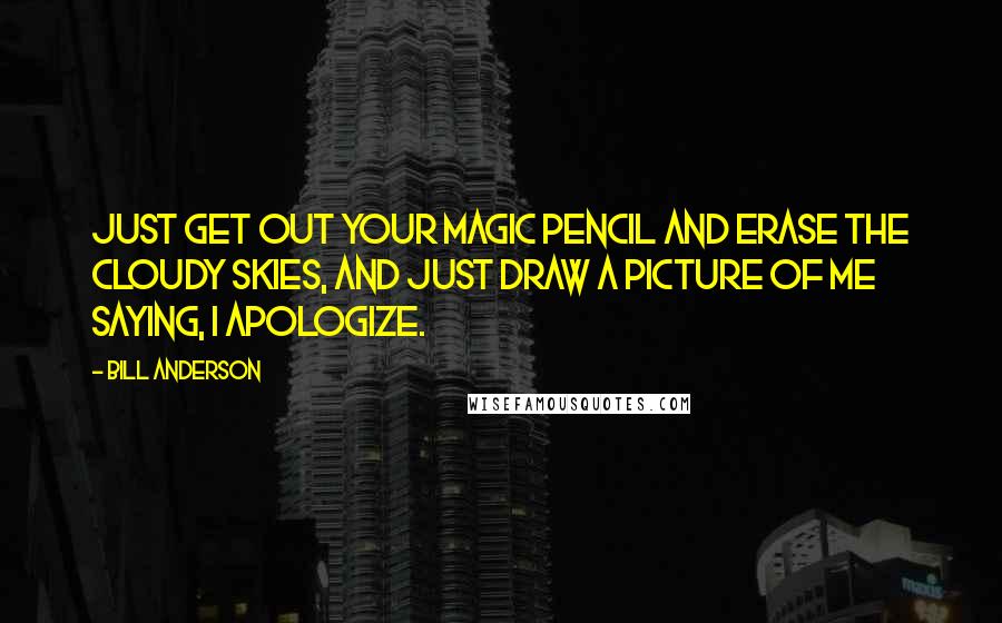 Bill Anderson Quotes: Just get out your magic pencil and erase the cloudy skies, and just draw a picture of me saying, I apologize.