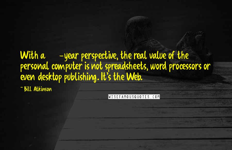 Bill Atkinson Quotes: With a 100-year perspective, the real value of the personal computer is not spreadsheets, word processors or even desktop publishing. It's the Web.