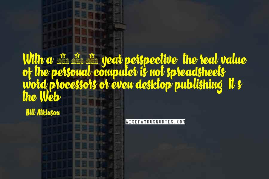 Bill Atkinson Quotes: With a 100-year perspective, the real value of the personal computer is not spreadsheets, word processors or even desktop publishing. It's the Web.