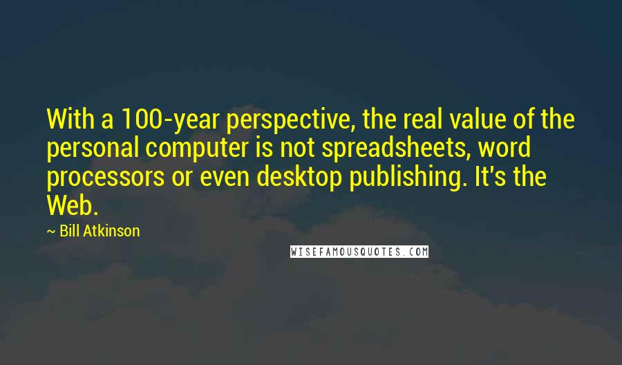 Bill Atkinson Quotes: With a 100-year perspective, the real value of the personal computer is not spreadsheets, word processors or even desktop publishing. It's the Web.