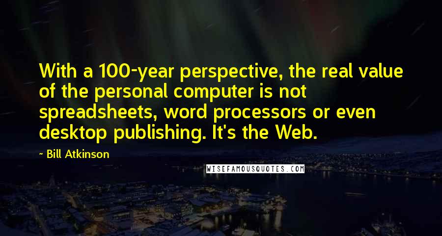 Bill Atkinson Quotes: With a 100-year perspective, the real value of the personal computer is not spreadsheets, word processors or even desktop publishing. It's the Web.