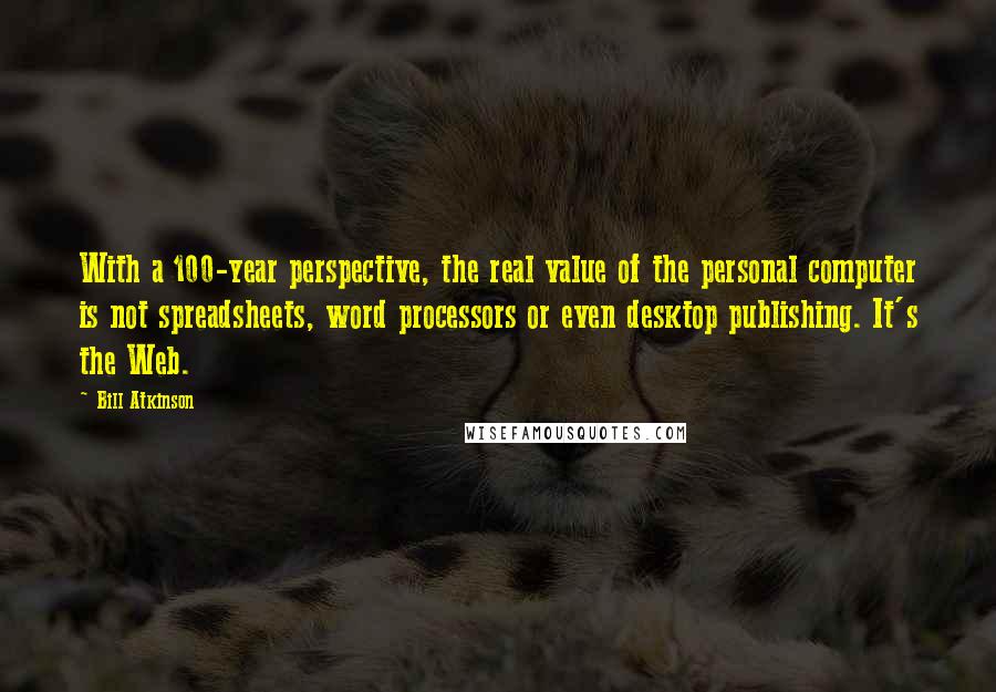 Bill Atkinson Quotes: With a 100-year perspective, the real value of the personal computer is not spreadsheets, word processors or even desktop publishing. It's the Web.