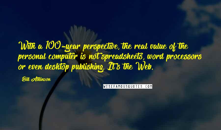 Bill Atkinson Quotes: With a 100-year perspective, the real value of the personal computer is not spreadsheets, word processors or even desktop publishing. It's the Web.