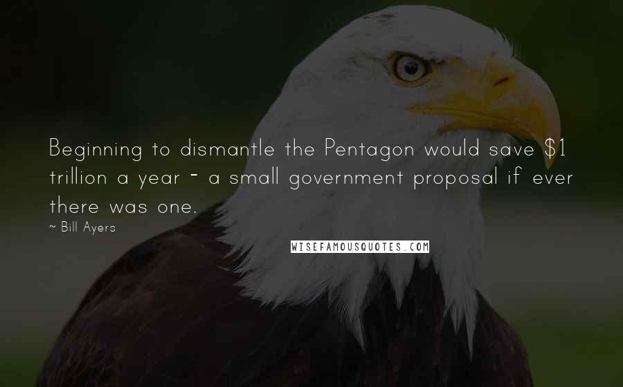 Bill Ayers Quotes: Beginning to dismantle the Pentagon would save $1 trillion a year - a small government proposal if ever there was one.