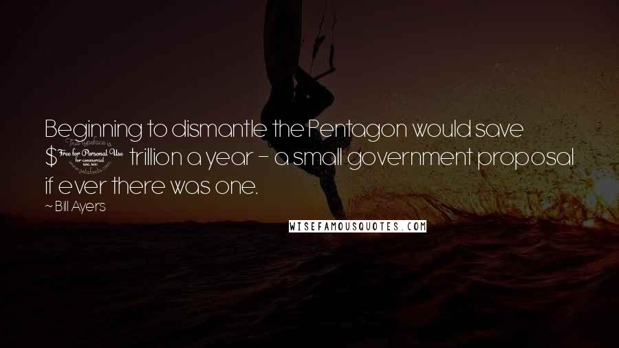 Bill Ayers Quotes: Beginning to dismantle the Pentagon would save $1 trillion a year - a small government proposal if ever there was one.