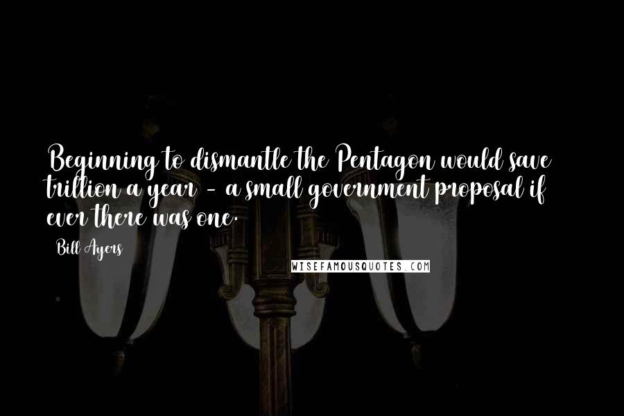 Bill Ayers Quotes: Beginning to dismantle the Pentagon would save $1 trillion a year - a small government proposal if ever there was one.