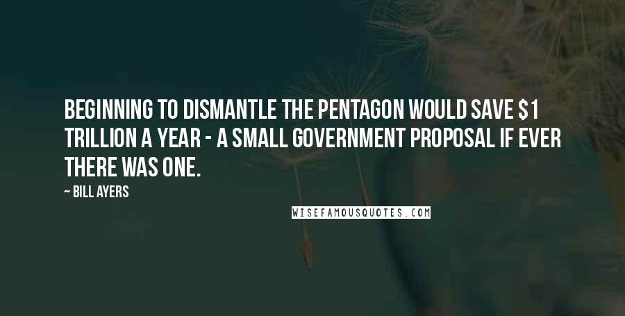 Bill Ayers Quotes: Beginning to dismantle the Pentagon would save $1 trillion a year - a small government proposal if ever there was one.