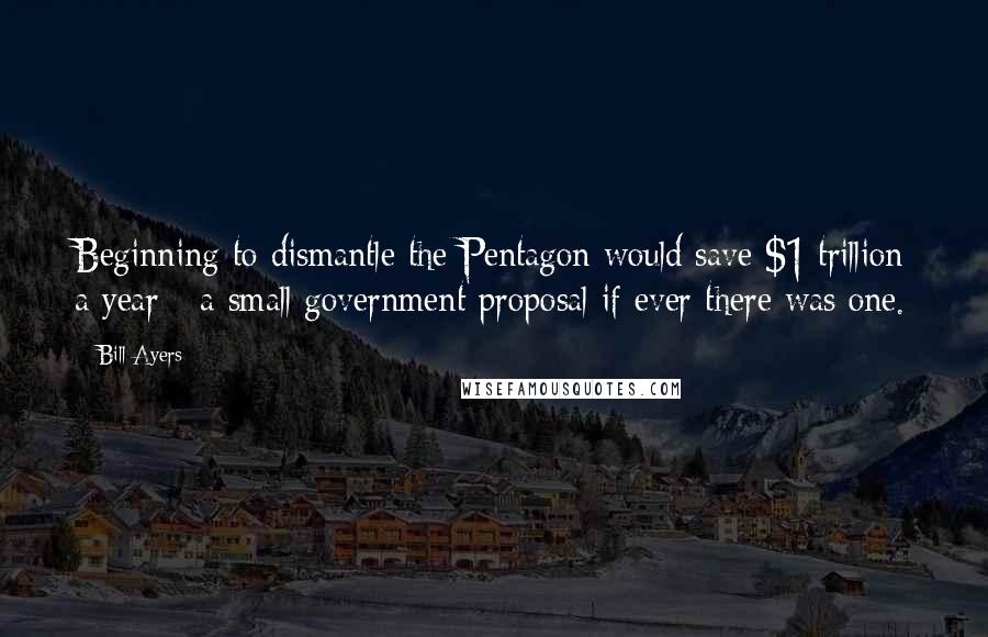 Bill Ayers Quotes: Beginning to dismantle the Pentagon would save $1 trillion a year - a small government proposal if ever there was one.