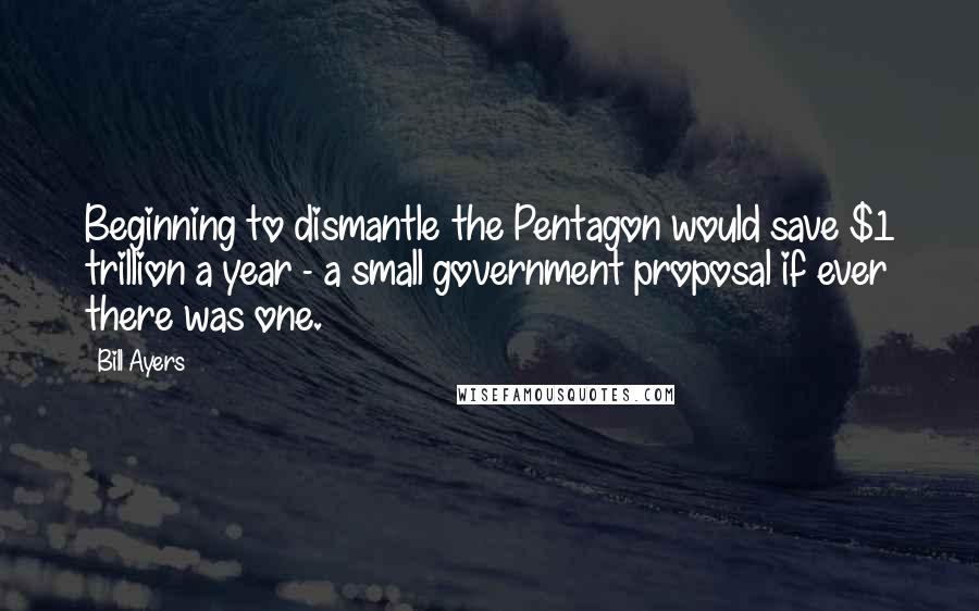 Bill Ayers Quotes: Beginning to dismantle the Pentagon would save $1 trillion a year - a small government proposal if ever there was one.