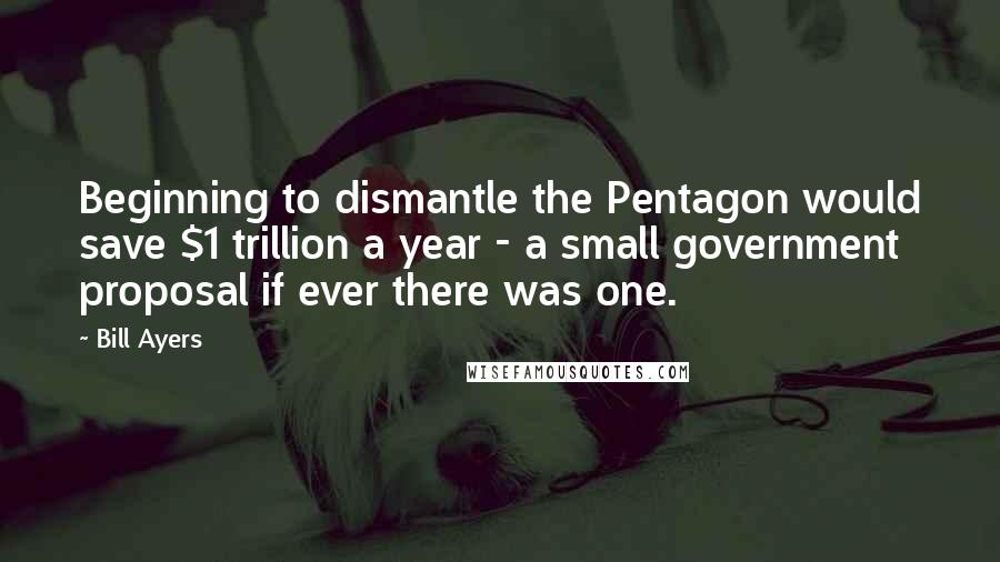 Bill Ayers Quotes: Beginning to dismantle the Pentagon would save $1 trillion a year - a small government proposal if ever there was one.