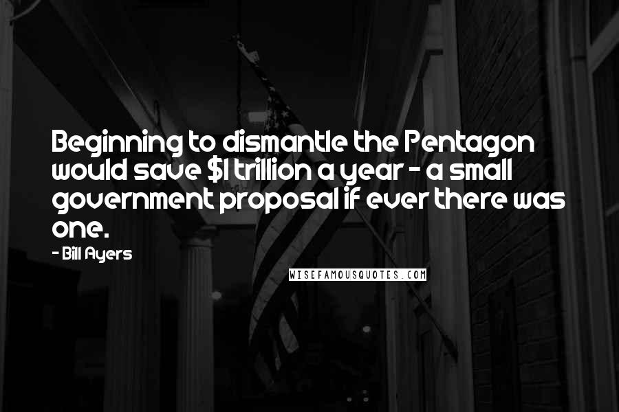 Bill Ayers Quotes: Beginning to dismantle the Pentagon would save $1 trillion a year - a small government proposal if ever there was one.