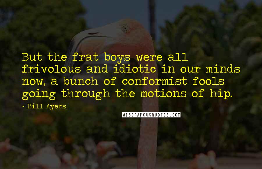 Bill Ayers Quotes: But the frat boys were all frivolous and idiotic in our minds now, a bunch of conformist fools going through the motions of hip.