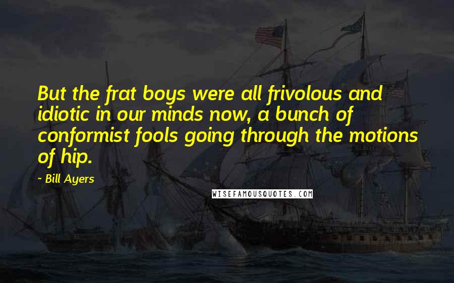 Bill Ayers Quotes: But the frat boys were all frivolous and idiotic in our minds now, a bunch of conformist fools going through the motions of hip.