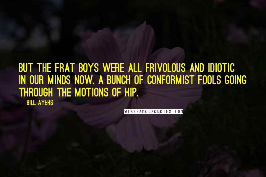 Bill Ayers Quotes: But the frat boys were all frivolous and idiotic in our minds now, a bunch of conformist fools going through the motions of hip.