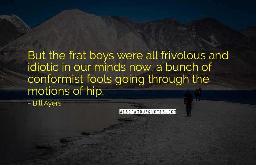 Bill Ayers Quotes: But the frat boys were all frivolous and idiotic in our minds now, a bunch of conformist fools going through the motions of hip.