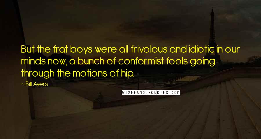 Bill Ayers Quotes: But the frat boys were all frivolous and idiotic in our minds now, a bunch of conformist fools going through the motions of hip.