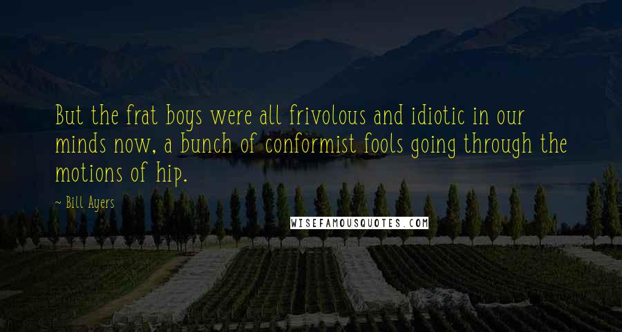 Bill Ayers Quotes: But the frat boys were all frivolous and idiotic in our minds now, a bunch of conformist fools going through the motions of hip.