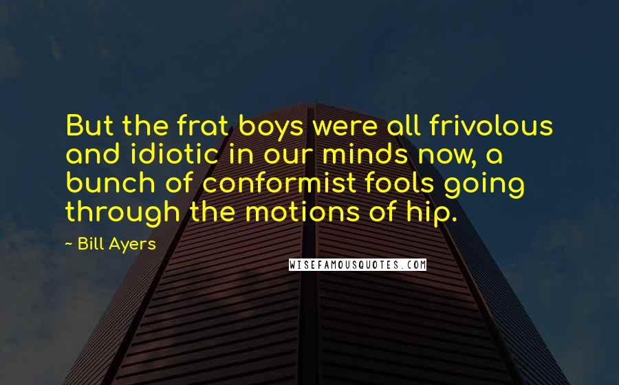 Bill Ayers Quotes: But the frat boys were all frivolous and idiotic in our minds now, a bunch of conformist fools going through the motions of hip.