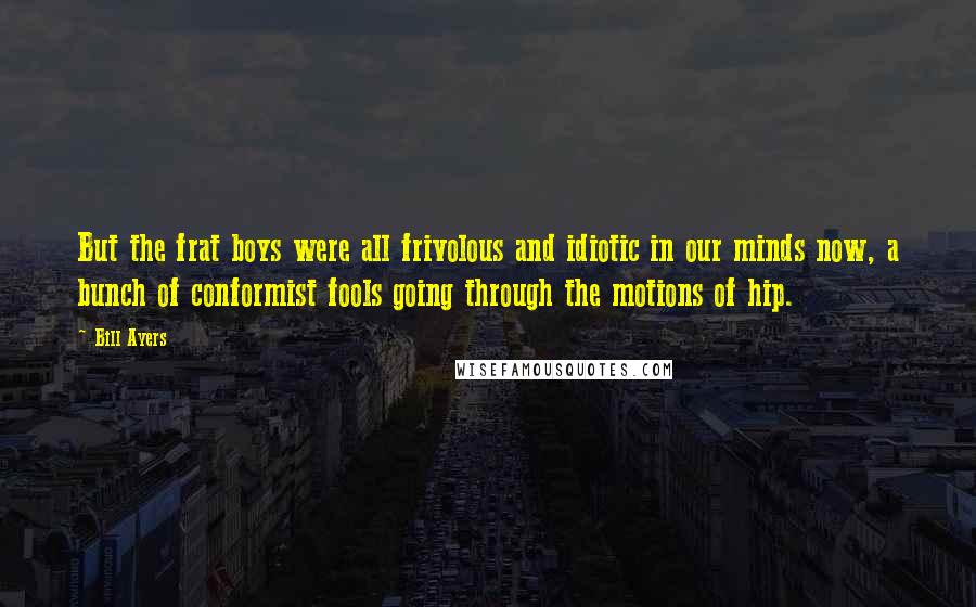 Bill Ayers Quotes: But the frat boys were all frivolous and idiotic in our minds now, a bunch of conformist fools going through the motions of hip.