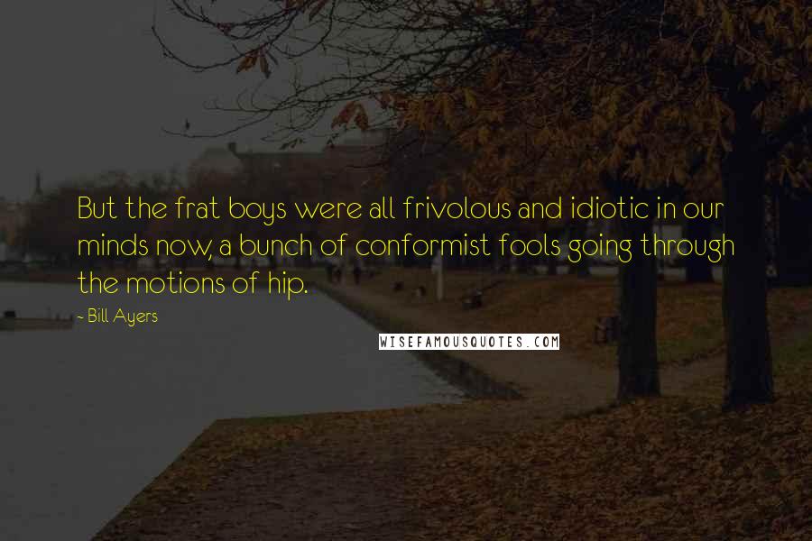 Bill Ayers Quotes: But the frat boys were all frivolous and idiotic in our minds now, a bunch of conformist fools going through the motions of hip.