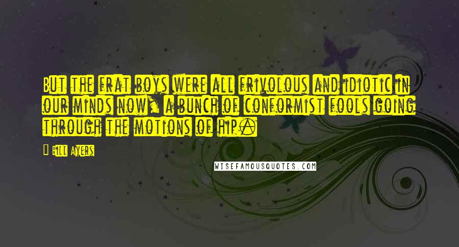 Bill Ayers Quotes: But the frat boys were all frivolous and idiotic in our minds now, a bunch of conformist fools going through the motions of hip.