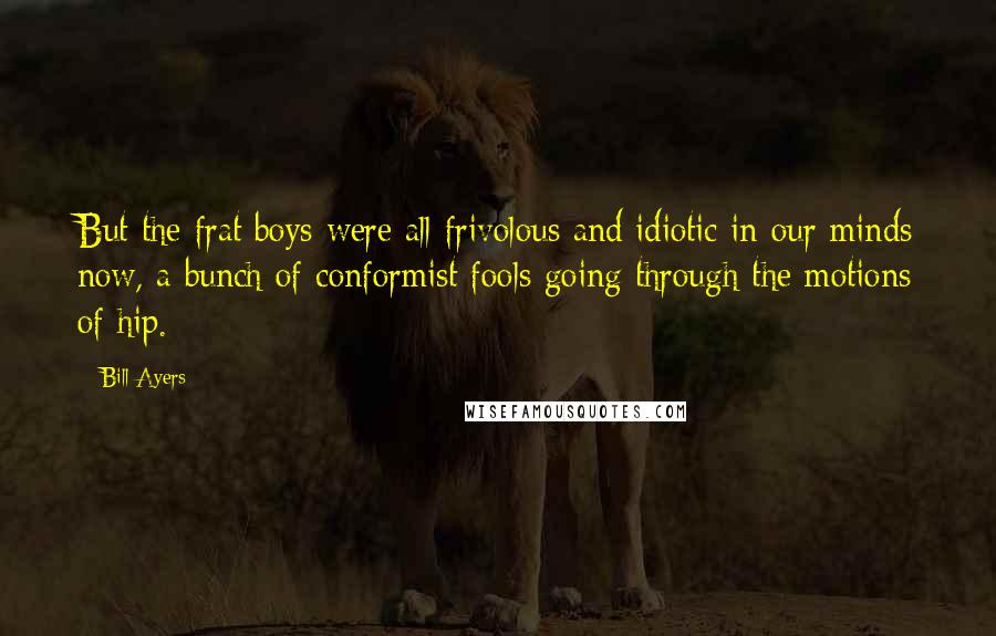 Bill Ayers Quotes: But the frat boys were all frivolous and idiotic in our minds now, a bunch of conformist fools going through the motions of hip.