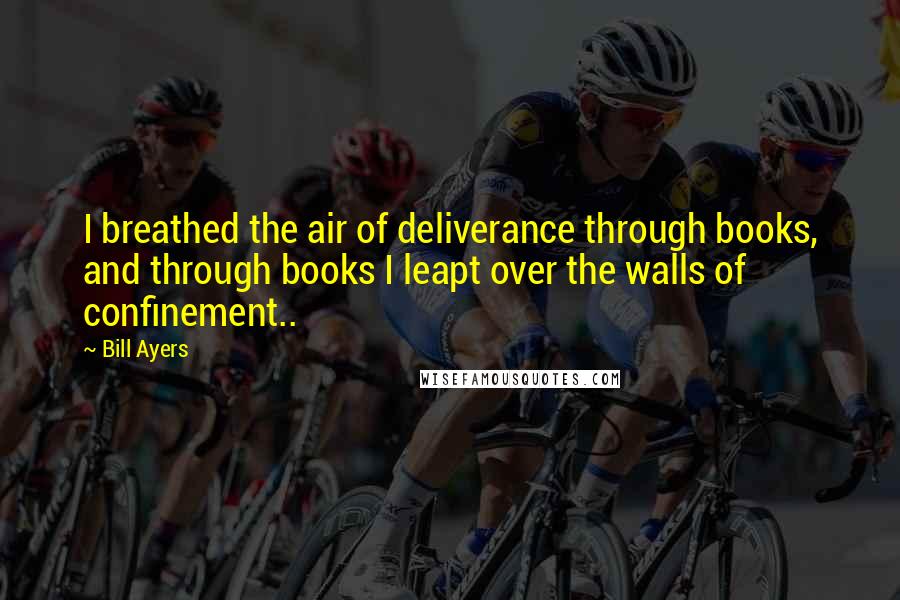 Bill Ayers Quotes: I breathed the air of deliverance through books, and through books I leapt over the walls of confinement..