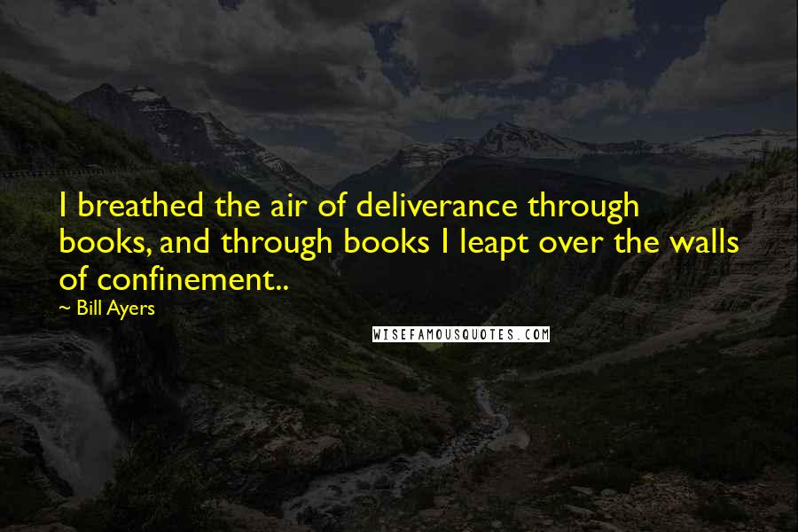 Bill Ayers Quotes: I breathed the air of deliverance through books, and through books I leapt over the walls of confinement..