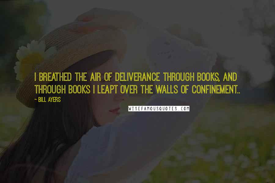 Bill Ayers Quotes: I breathed the air of deliverance through books, and through books I leapt over the walls of confinement..