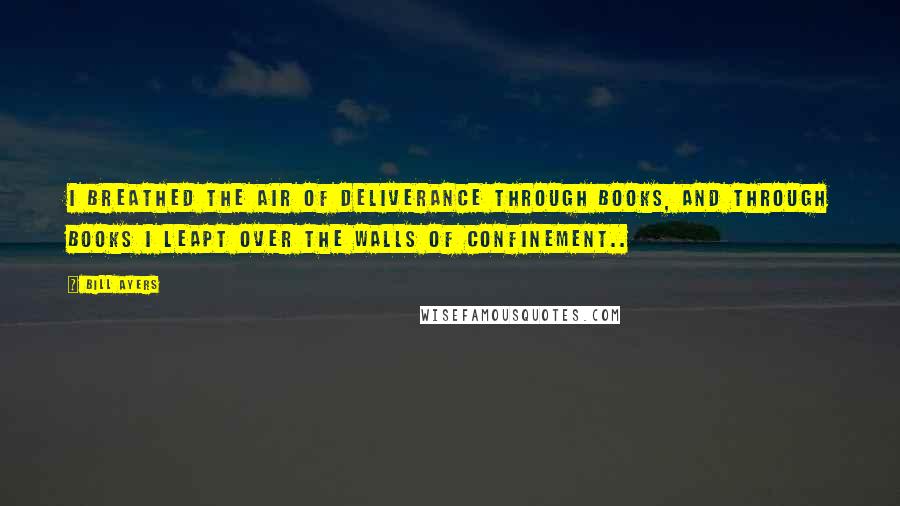 Bill Ayers Quotes: I breathed the air of deliverance through books, and through books I leapt over the walls of confinement..