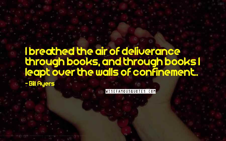 Bill Ayers Quotes: I breathed the air of deliverance through books, and through books I leapt over the walls of confinement..