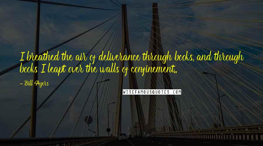 Bill Ayers Quotes: I breathed the air of deliverance through books, and through books I leapt over the walls of confinement..
