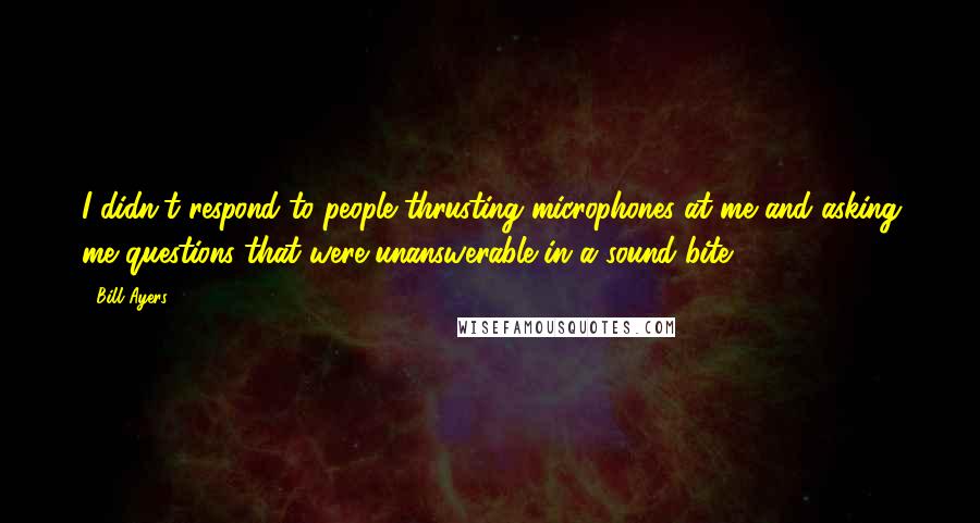 Bill Ayers Quotes: I didn't respond to people thrusting microphones at me and asking me questions that were unanswerable in a sound bite.