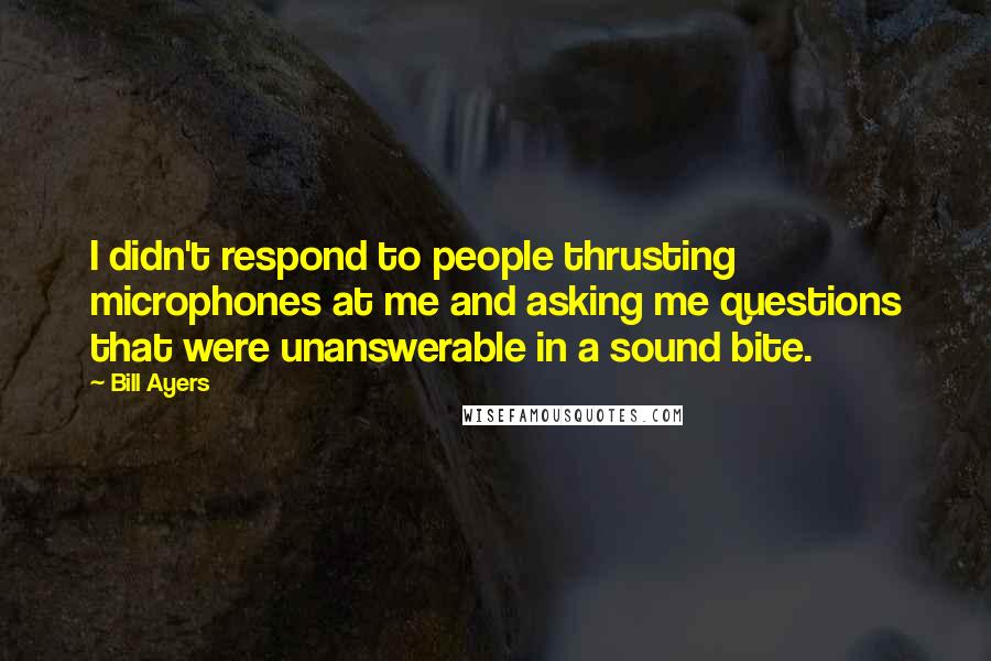 Bill Ayers Quotes: I didn't respond to people thrusting microphones at me and asking me questions that were unanswerable in a sound bite.