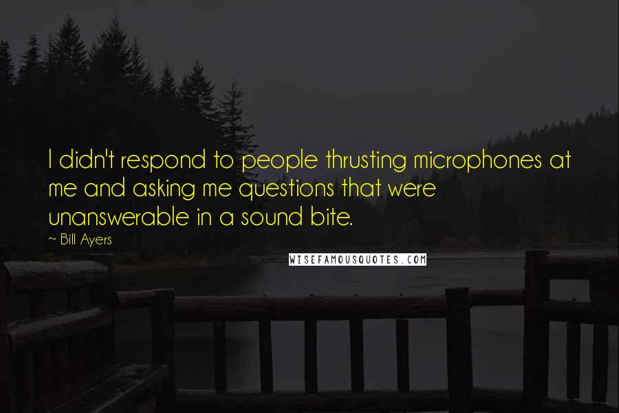 Bill Ayers Quotes: I didn't respond to people thrusting microphones at me and asking me questions that were unanswerable in a sound bite.