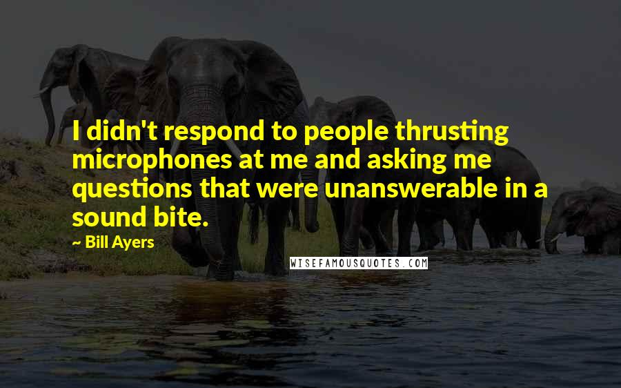 Bill Ayers Quotes: I didn't respond to people thrusting microphones at me and asking me questions that were unanswerable in a sound bite.