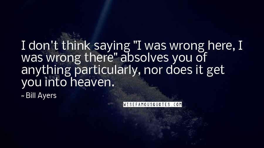 Bill Ayers Quotes: I don't think saying "I was wrong here, I was wrong there" absolves you of anything particularly, nor does it get you into heaven.