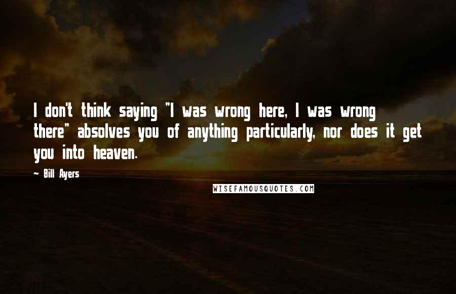 Bill Ayers Quotes: I don't think saying "I was wrong here, I was wrong there" absolves you of anything particularly, nor does it get you into heaven.