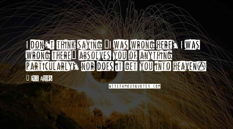 Bill Ayers Quotes: I don't think saying "I was wrong here, I was wrong there" absolves you of anything particularly, nor does it get you into heaven.