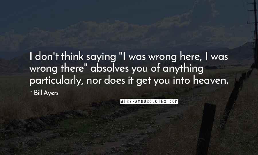Bill Ayers Quotes: I don't think saying "I was wrong here, I was wrong there" absolves you of anything particularly, nor does it get you into heaven.