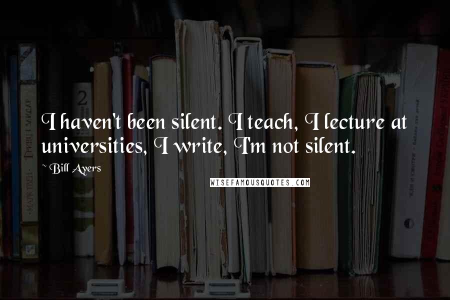 Bill Ayers Quotes: I haven't been silent. I teach, I lecture at universities, I write, I'm not silent.