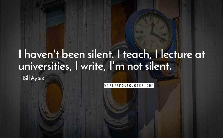 Bill Ayers Quotes: I haven't been silent. I teach, I lecture at universities, I write, I'm not silent.