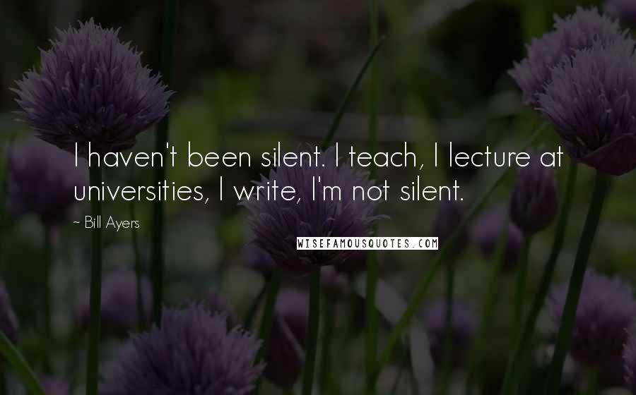 Bill Ayers Quotes: I haven't been silent. I teach, I lecture at universities, I write, I'm not silent.