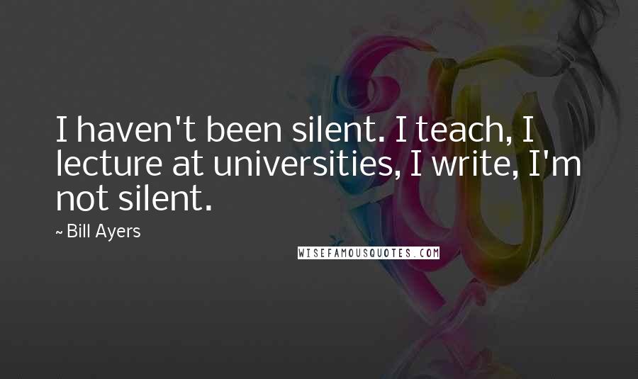 Bill Ayers Quotes: I haven't been silent. I teach, I lecture at universities, I write, I'm not silent.