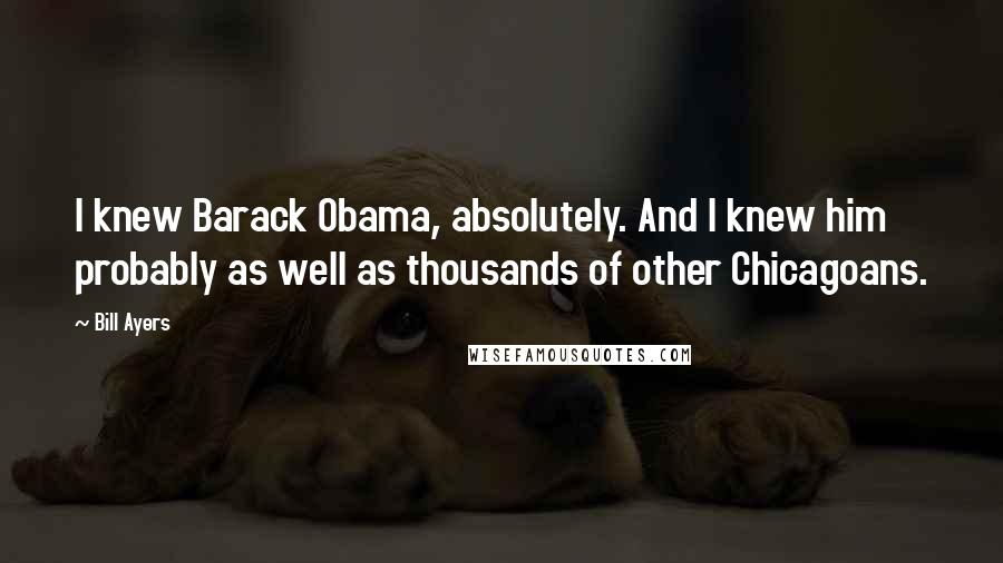 Bill Ayers Quotes: I knew Barack Obama, absolutely. And I knew him probably as well as thousands of other Chicagoans.