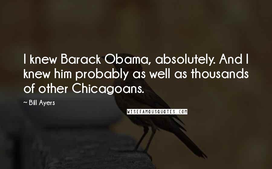 Bill Ayers Quotes: I knew Barack Obama, absolutely. And I knew him probably as well as thousands of other Chicagoans.