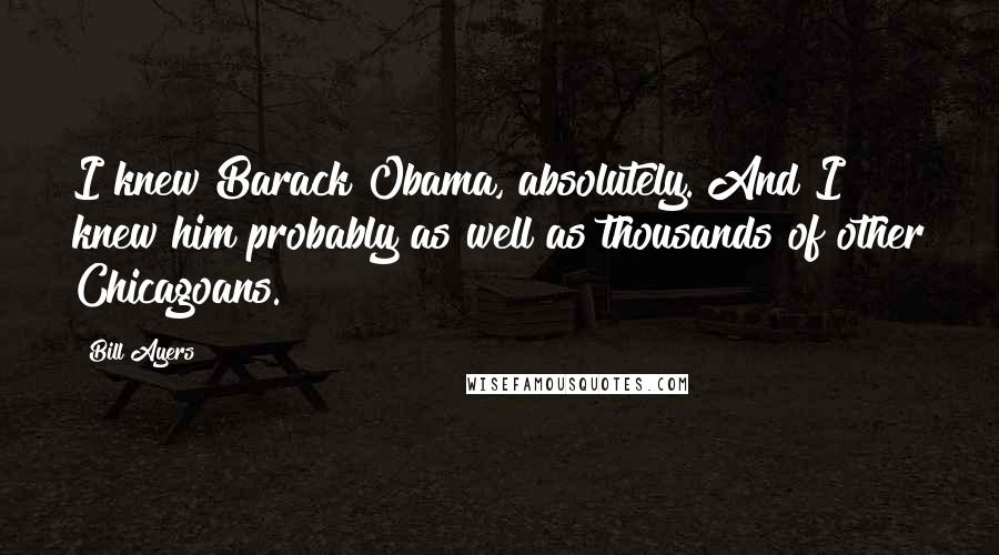 Bill Ayers Quotes: I knew Barack Obama, absolutely. And I knew him probably as well as thousands of other Chicagoans.