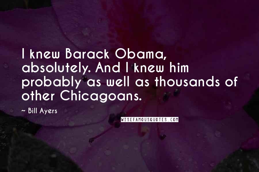 Bill Ayers Quotes: I knew Barack Obama, absolutely. And I knew him probably as well as thousands of other Chicagoans.