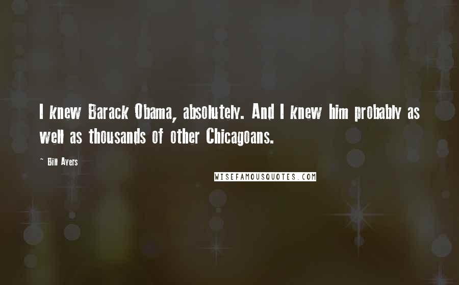 Bill Ayers Quotes: I knew Barack Obama, absolutely. And I knew him probably as well as thousands of other Chicagoans.