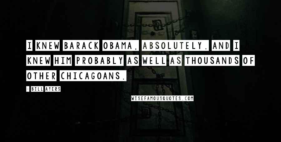 Bill Ayers Quotes: I knew Barack Obama, absolutely. And I knew him probably as well as thousands of other Chicagoans.